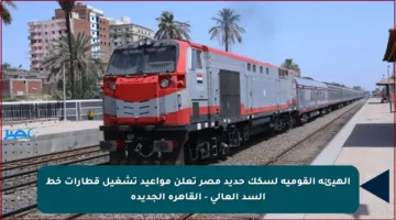 الهيئة القومية لسكك حديد مصر تعلن مواعيد تشغيل قطارات خط السد العالي – القاهرة الجديدة
